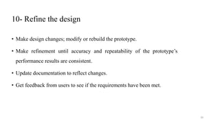 10- Refine the design
• Make design changes; modify or rebuild the prototype.
• Make refinement until accuracy and repeatability of the prototype’s
performance results are consistent.
• Update documentation to reflect changes.
• Get feedback from users to see if the requirements have been met.
20
 
