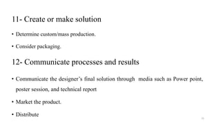11- Create or make solution
• Determine custom/mass production.
• Consider packaging.
12- Communicate processes and results
• Communicate the designer’s final solution through media such as Power point,
poster session, and technical report
• Market the product.
• Distribute
21
 