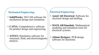 Mechanical Engineering:
• SolidWorks: 3D CAD software for
mechanical design and simulation.
• CATIA: Comprehensive software
for product design and engineering.
• ANSYS: Simulation software for
structural, fluid, and electromagnetic
analysis.
Electrical Engineering:
• AutoCAD Electrical: Software for
electrical design and drafting.
• MATLAB/Simulink: Mathematical
modeling and simulation tools for
electrical systems.
• Altium Designer: PCB design
software for electronic
24
 