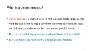 What is a design process ?
• Design process is a method to solve problems and create things people
want. It's like a step-by-step plan where you come up with many ideas,
but in the end, you choose the best one to meet people's needs.
• There are several design processes used in different technical fields.
• The following is the most common design process practice:
4
 