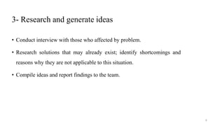 3- Research and generate ideas
• Conduct interview with those who affected by problem.
• Research solutions that may already exist; identify shortcomings and
reasons why they are not applicable to this situation.
• Compile ideas and report findings to the team.
8
 
