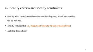 4- Identify criteria and specify constraints
• Identify what the solution should do and the degree to which the solution
will be pursued.
• Identify constraints ( i.e., budget and time are typical considerations).
• Draft the design brief.
9
 