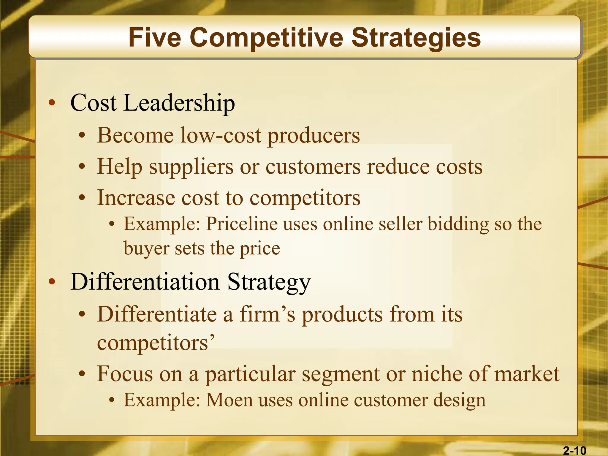 2-10
• Cost Leadership
• Become low-cost producers
• Help suppliers or customers reduce costs
• Increase cost to competitors
• Example: Priceline uses online seller bidding so the
buyer sets the price
• Differentiation Strategy
• Differentiate a firm’s products from its
competitors’
• Focus on a particular segment or niche of market
• Example: Moen uses online customer design
Five Competitive Strategies
 