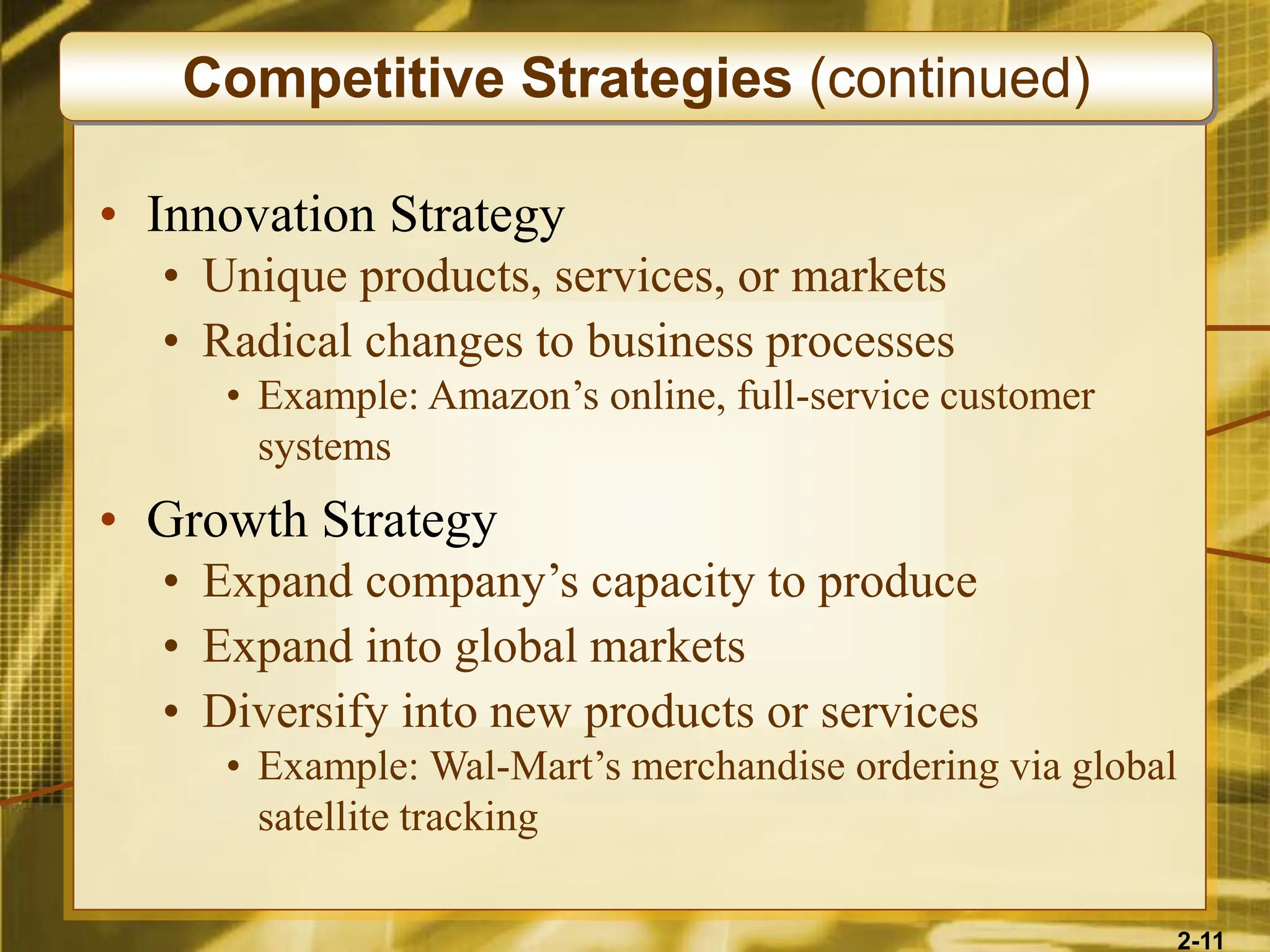 2-11
• Innovation Strategy
• Unique products, services, or markets
• Radical changes to business processes
• Example: Amazon’s online, full-service customer
systems
• Growth Strategy
• Expand company’s capacity to produce
• Expand into global markets
• Diversify into new products or services
• Example: Wal-Mart’s merchandise ordering via global
satellite tracking
Competitive Strategies (continued)
 