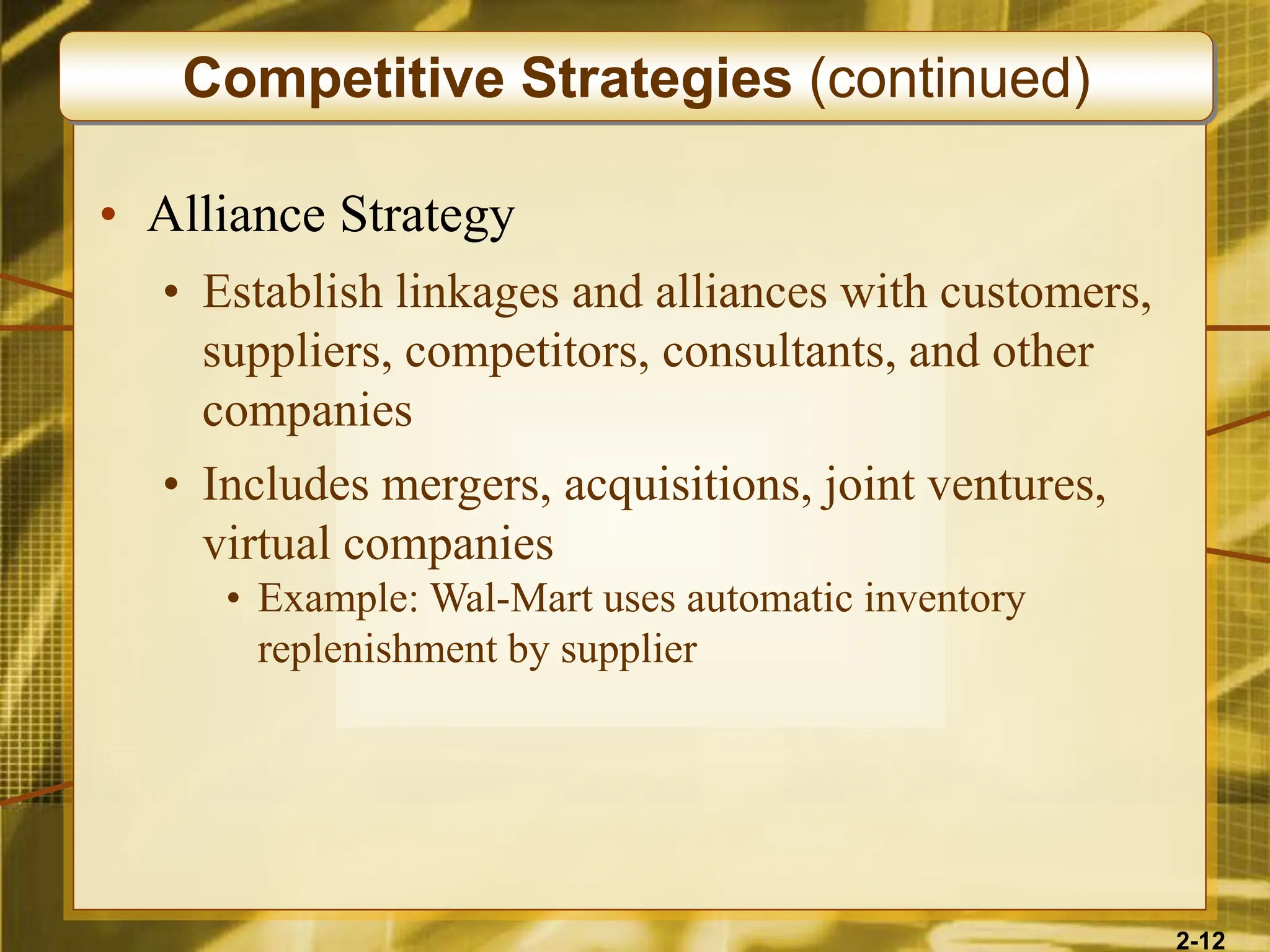 2-12
• Alliance Strategy
• Establish linkages and alliances with customers,
suppliers, competitors, consultants, and other
companies
• Includes mergers, acquisitions, joint ventures,
virtual companies
• Example: Wal-Mart uses automatic inventory
replenishment by supplier
Competitive Strategies (continued)
 