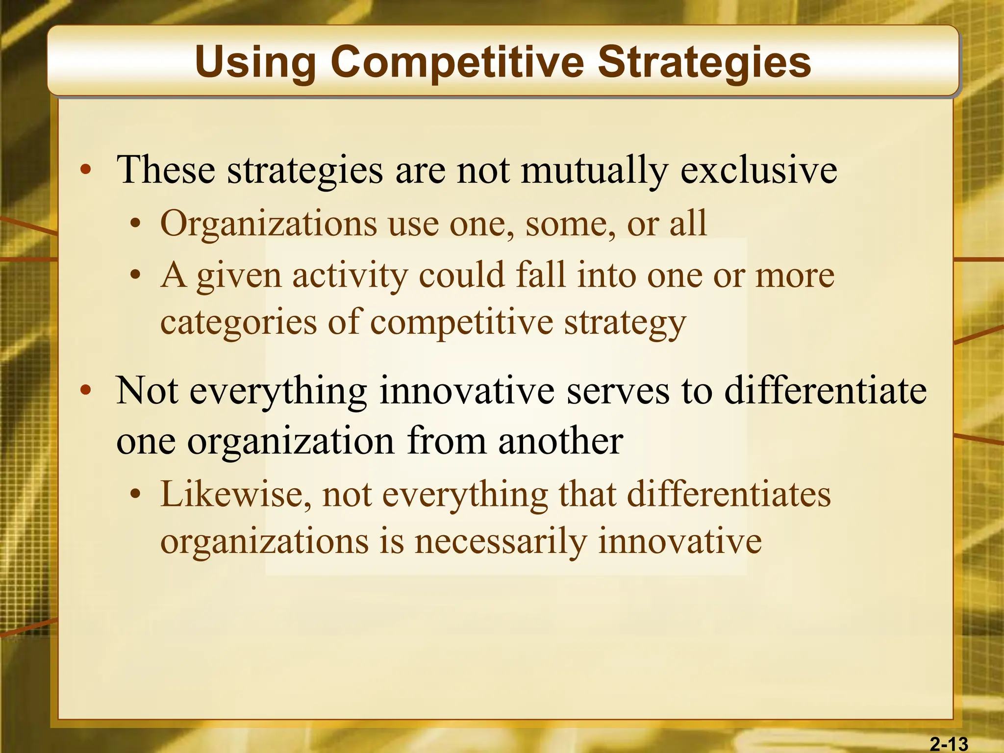 2-13
• These strategies are not mutually exclusive
• Organizations use one, some, or all
• A given activity could fall into one or more
categories of competitive strategy
• Not everything innovative serves to differentiate
one organization from another
• Likewise, not everything that differentiates
organizations is necessarily innovative
Using Competitive Strategies
 