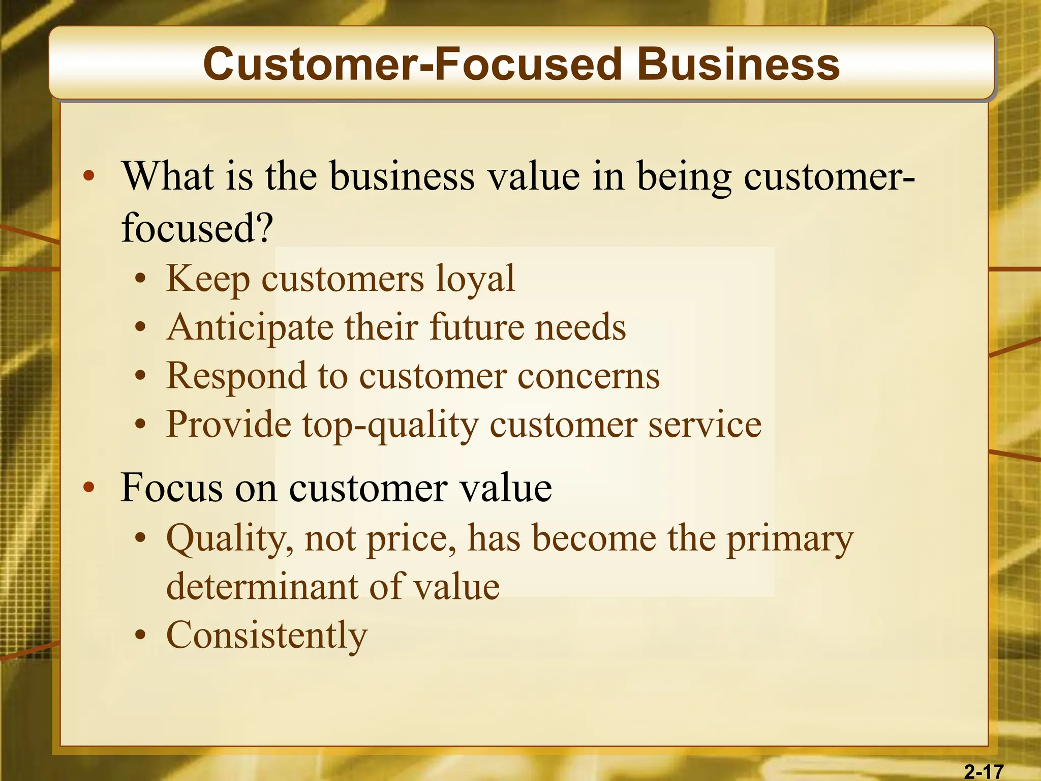 2-17
• What is the business value in being customer-
focused?
• Keep customers loyal
• Anticipate their future needs
• Respond to customer concerns
• Provide top-quality customer service
• Focus on customer value
• Quality, not price, has become the primary
determinant of value
• Consistently
Customer-Focused Business
 