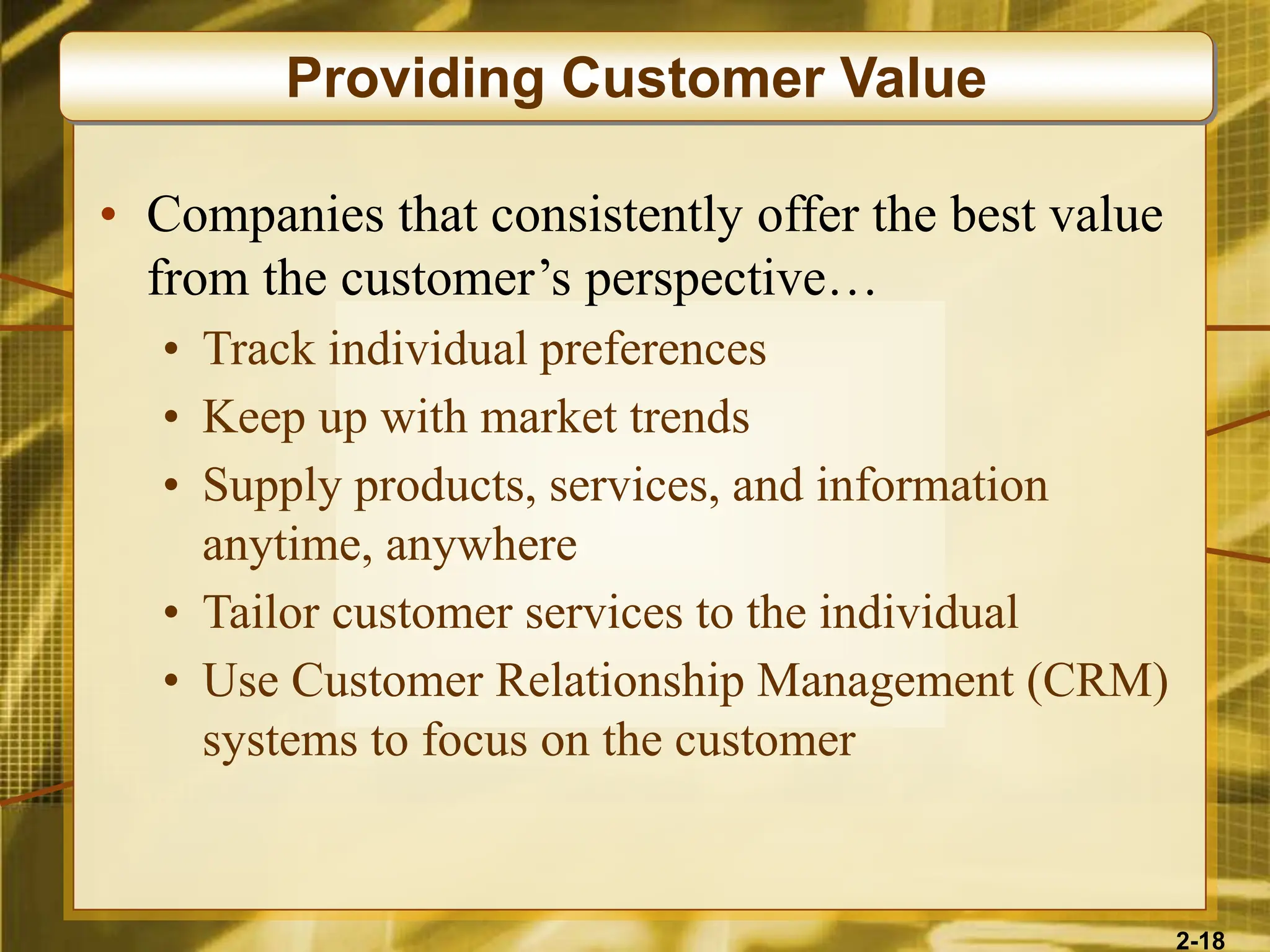 2-18
• Companies that consistently offer the best value
from the customer’s perspective…
• Track individual preferences
• Keep up with market trends
• Supply products, services, and information
anytime, anywhere
• Tailor customer services to the individual
• Use Customer Relationship Management (CRM)
systems to focus on the customer
Providing Customer Value
 