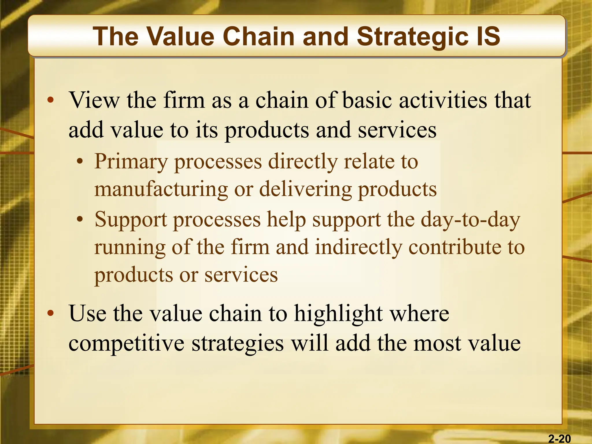 2-20
• View the firm as a chain of basic activities that
add value to its products and services
• Primary processes directly relate to
manufacturing or delivering products
• Support processes help support the day-to-day
running of the firm and indirectly contribute to
products or services
• Use the value chain to highlight where
competitive strategies will add the most value
The Value Chain and Strategic IS
 