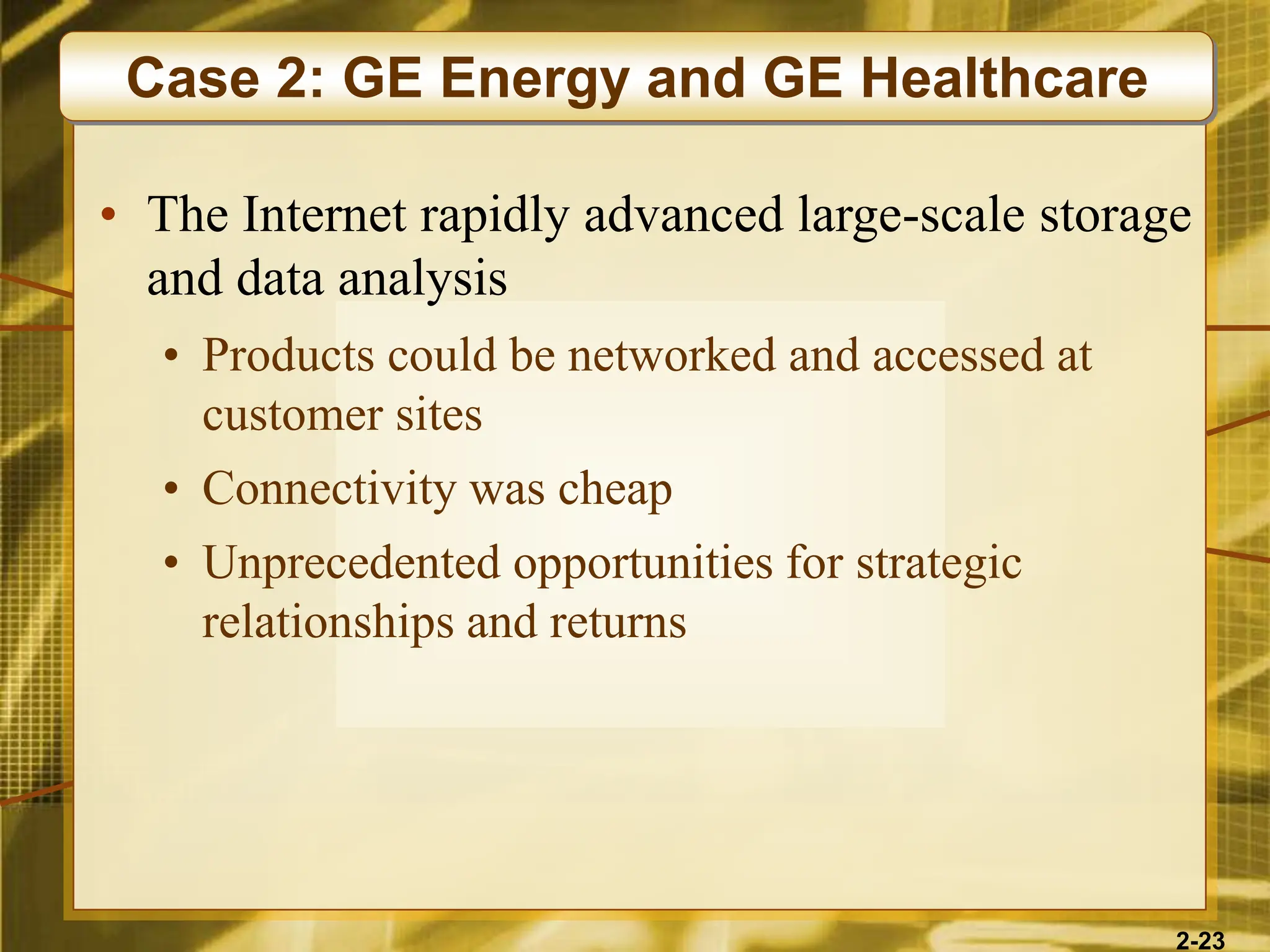 2-23
• The Internet rapidly advanced large-scale storage
and data analysis
• Products could be networked and accessed at
customer sites
• Connectivity was cheap
• Unprecedented opportunities for strategic
relationships and returns
Case 2: GE Energy and GE Healthcare
 