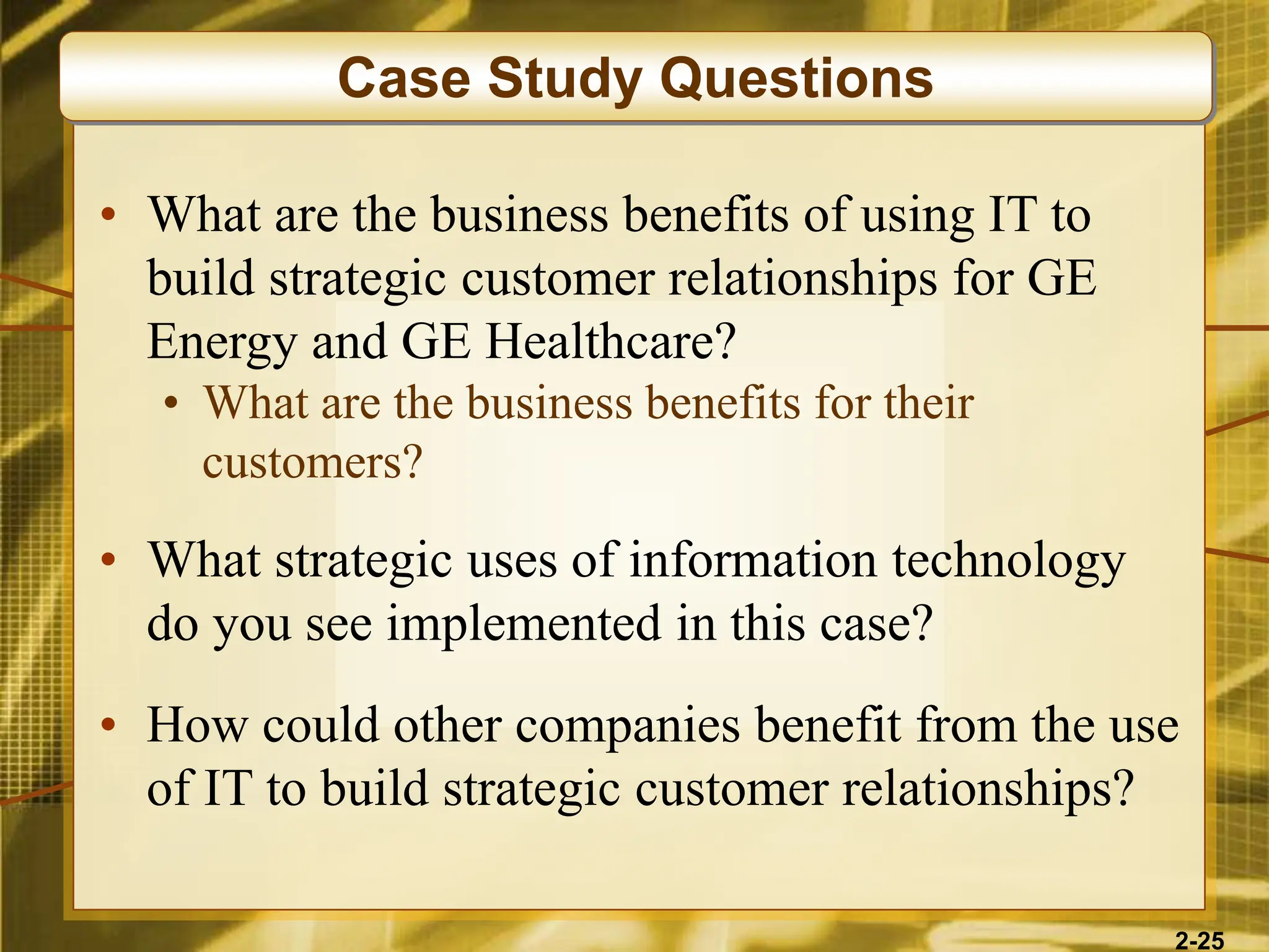 2-25
• What are the business benefits of using IT to
build strategic customer relationships for GE
Energy and GE Healthcare?
• What are the business benefits for their
customers?
• What strategic uses of information technology
do you see implemented in this case?
• How could other companies benefit from the use
of IT to build strategic customer relationships?
Case Study Questions
 