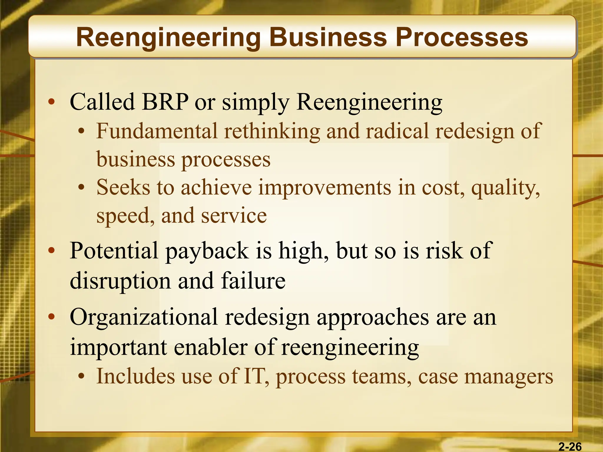 2-26
• Called BRP or simply Reengineering
• Fundamental rethinking and radical redesign of
business processes
• Seeks to achieve improvements in cost, quality,
speed, and service
• Potential payback is high, but so is risk of
disruption and failure
• Organizational redesign approaches are an
important enabler of reengineering
• Includes use of IT, process teams, case managers
Reengineering Business Processes
 