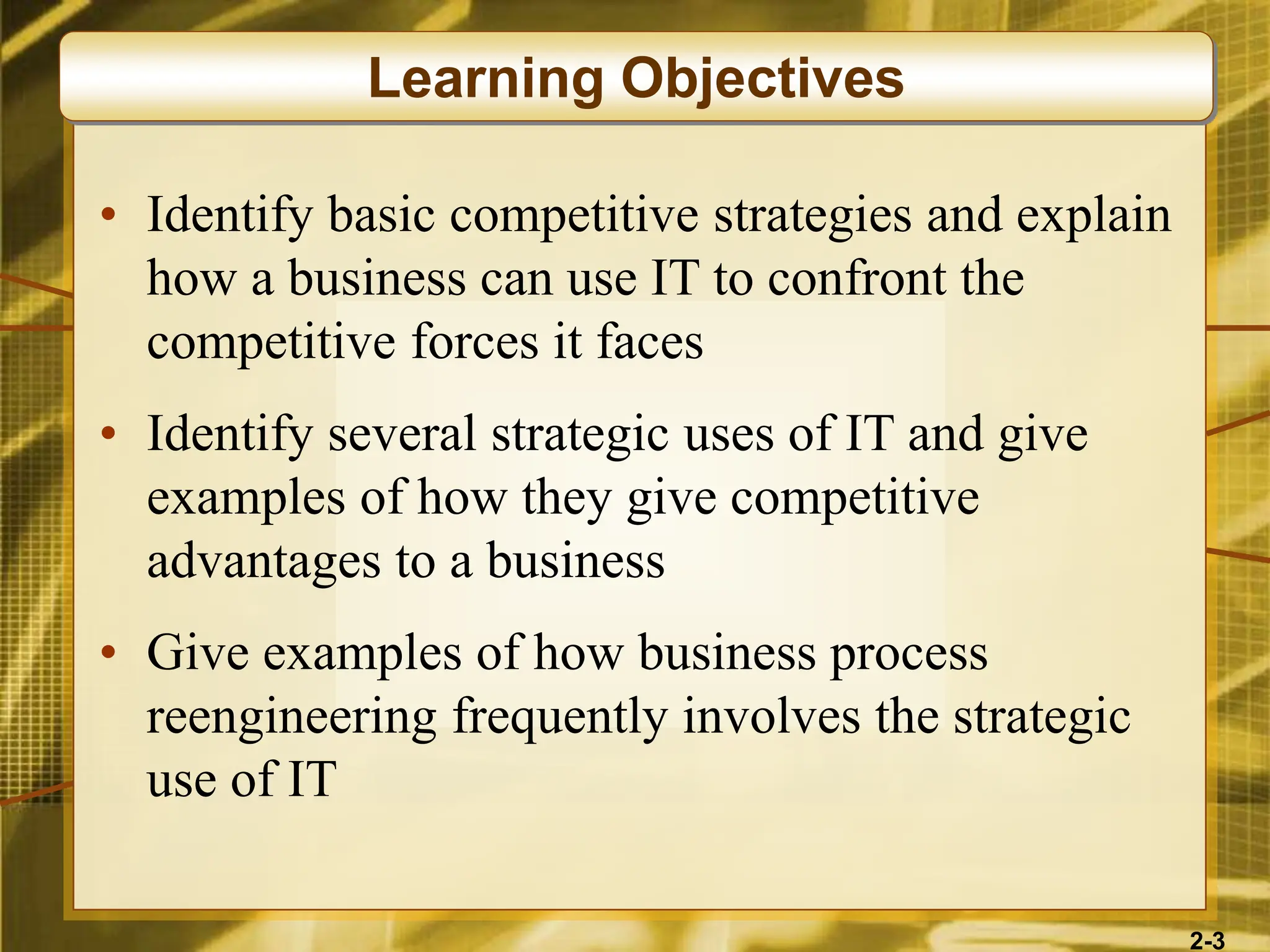 2-3
• Identify basic competitive strategies and explain
how a business can use IT to confront the
competitive forces it faces
• Identify several strategic uses of IT and give
examples of how they give competitive
advantages to a business
• Give examples of how business process
reengineering frequently involves the strategic
use of IT
Learning Objectives
 