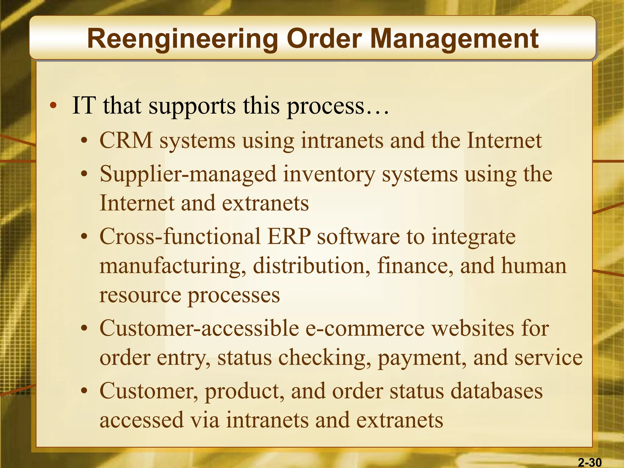 2-30
• IT that supports this process…
• CRM systems using intranets and the Internet
• Supplier-managed inventory systems using the
Internet and extranets
• Cross-functional ERP software to integrate
manufacturing, distribution, finance, and human
resource processes
• Customer-accessible e-commerce websites for
order entry, status checking, payment, and service
• Customer, product, and order status databases
accessed via intranets and extranets
Reengineering Order Management
 