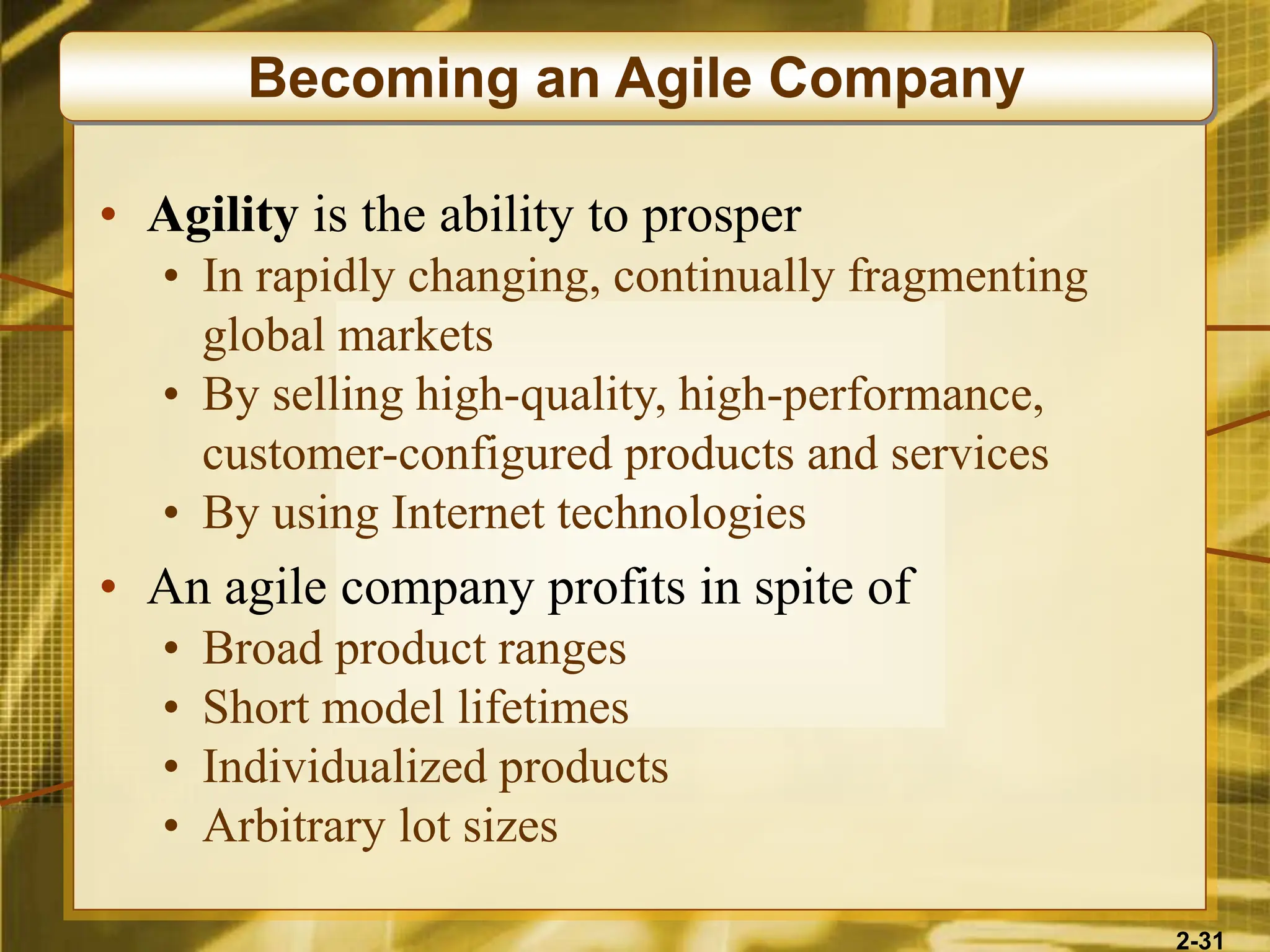 2-31
• Agility is the ability to prosper
• In rapidly changing, continually fragmenting
global markets
• By selling high-quality, high-performance,
customer-configured products and services
• By using Internet technologies
• An agile company profits in spite of
• Broad product ranges
• Short model lifetimes
• Individualized products
• Arbitrary lot sizes
Becoming an Agile Company
 