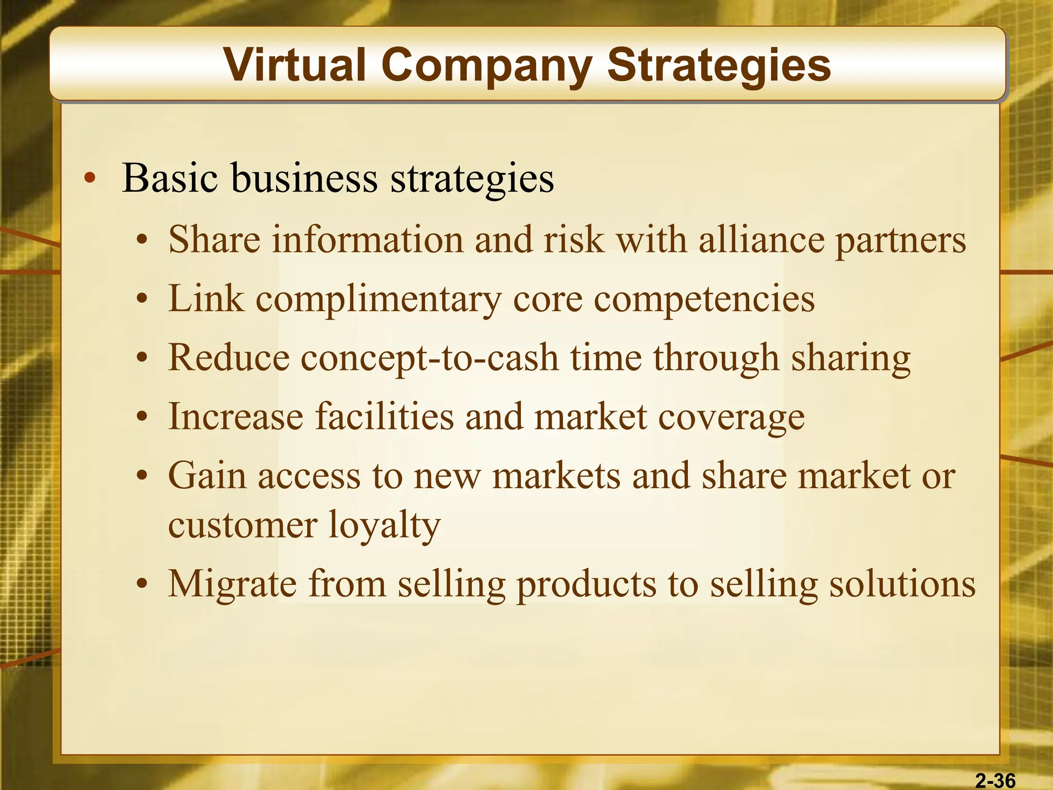 2-36
• Basic business strategies
• Share information and risk with alliance partners
• Link complimentary core competencies
• Reduce concept-to-cash time through sharing
• Increase facilities and market coverage
• Gain access to new markets and share market or
customer loyalty
• Migrate from selling products to selling solutions
Virtual Company Strategies
 