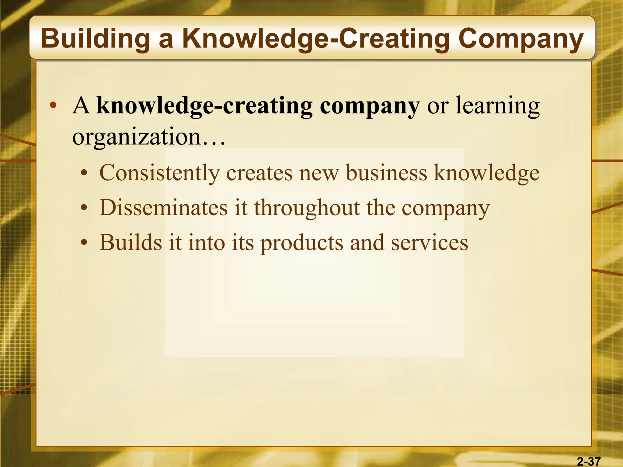 2-37
• A knowledge-creating company or learning
organization…
• Consistently creates new business knowledge
• Disseminates it throughout the company
• Builds it into its products and services
Building a Knowledge-Creating Company
 