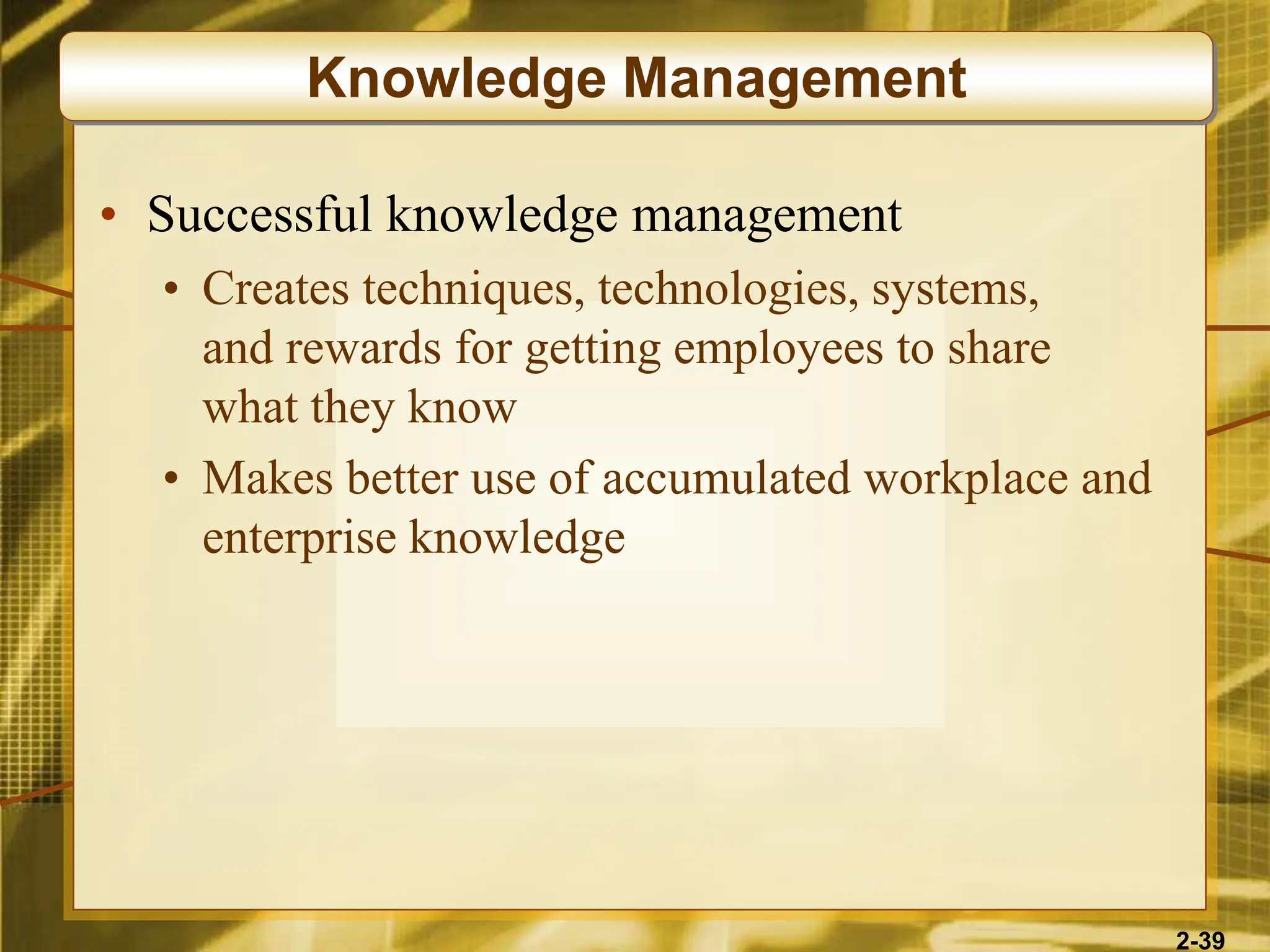 2-39
• Successful knowledge management
• Creates techniques, technologies, systems,
and rewards for getting employees to share
what they know
• Makes better use of accumulated workplace and
enterprise knowledge
Knowledge Management
 
