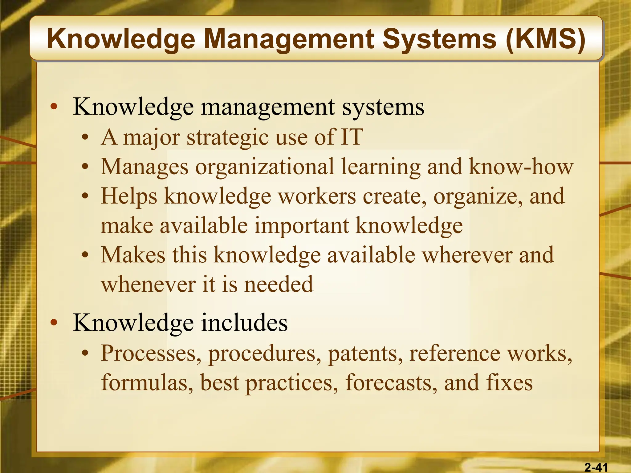 2-41
• Knowledge management systems
• A major strategic use of IT
• Manages organizational learning and know-how
• Helps knowledge workers create, organize, and
make available important knowledge
• Makes this knowledge available wherever and
whenever it is needed
• Knowledge includes
• Processes, procedures, patents, reference works,
formulas, best practices, forecasts, and fixes
Knowledge Management Systems (KMS)
 