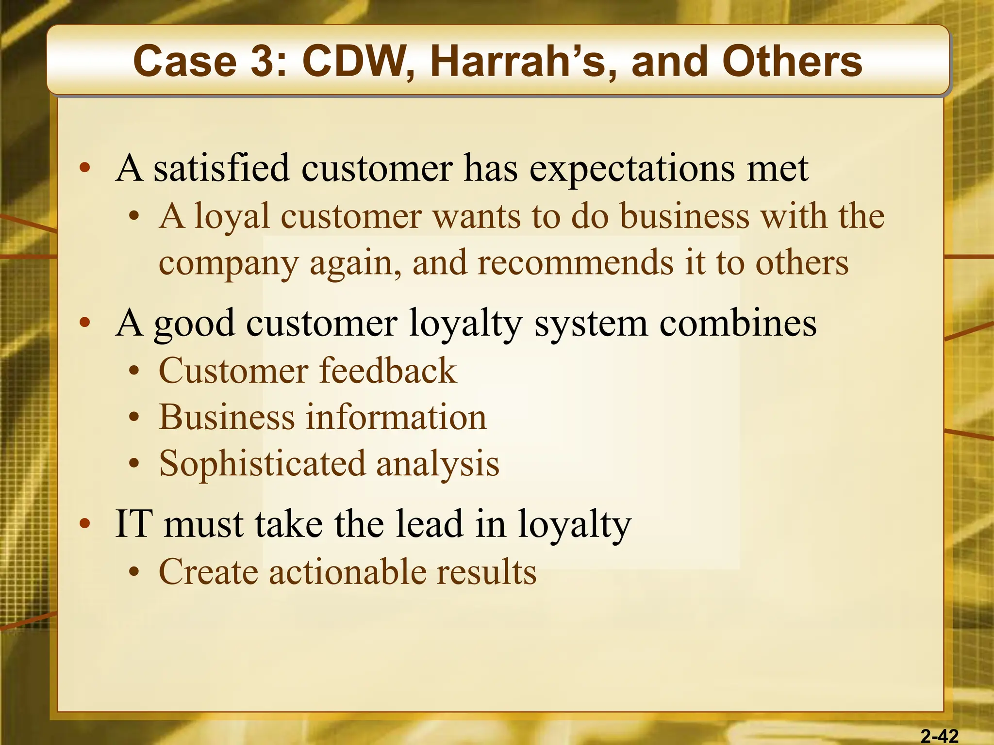 2-42
• A satisfied customer has expectations met
• A loyal customer wants to do business with the
company again, and recommends it to others
• A good customer loyalty system combines
• Customer feedback
• Business information
• Sophisticated analysis
• IT must take the lead in loyalty
• Create actionable results
Case 3: CDW, Harrah’s, and Others
 