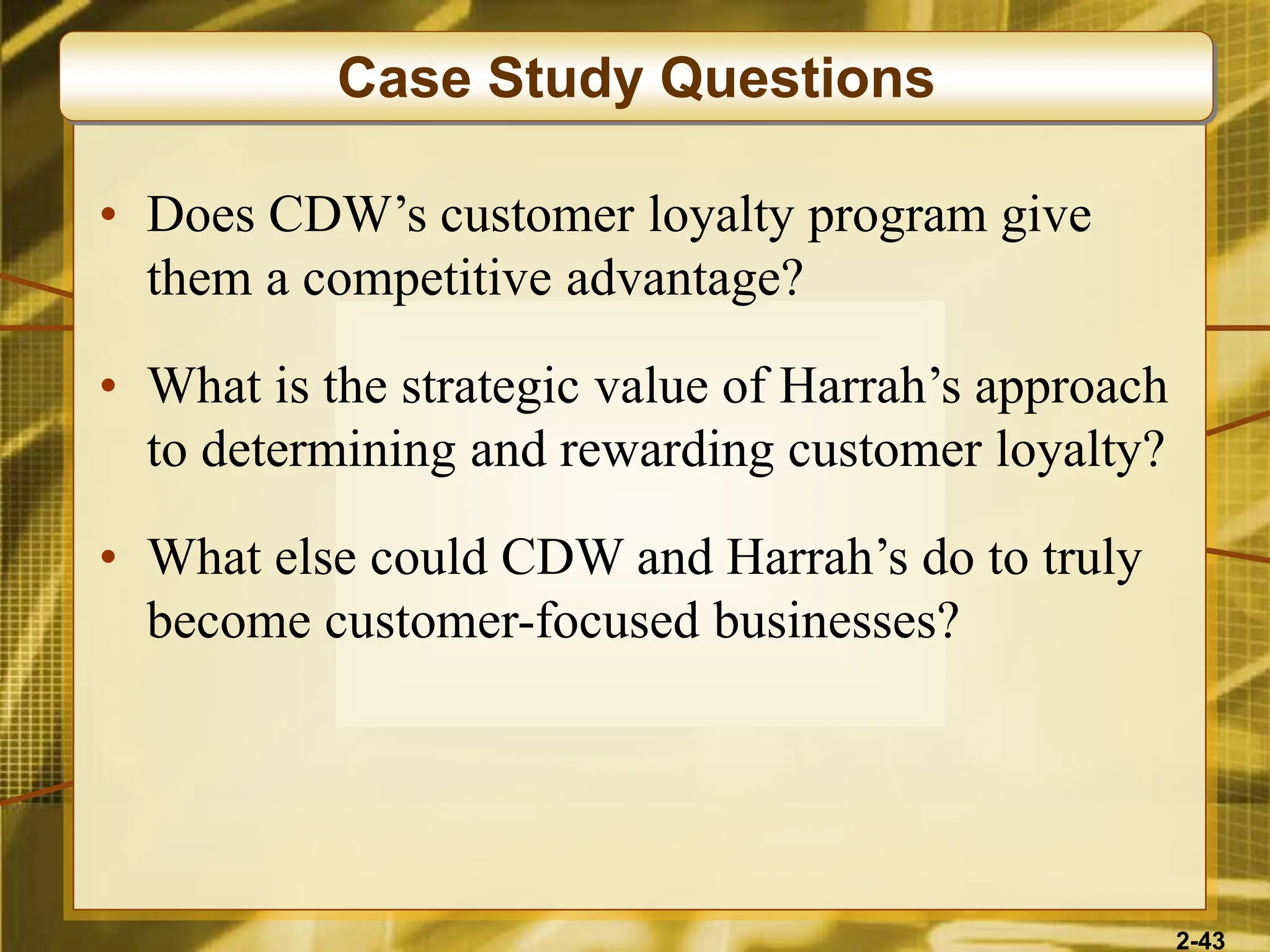 2-43
• Does CDW’s customer loyalty program give
them a competitive advantage?
• What is the strategic value of Harrah’s approach
to determining and rewarding customer loyalty?
• What else could CDW and Harrah’s do to truly
become customer-focused businesses?
Case Study Questions
 