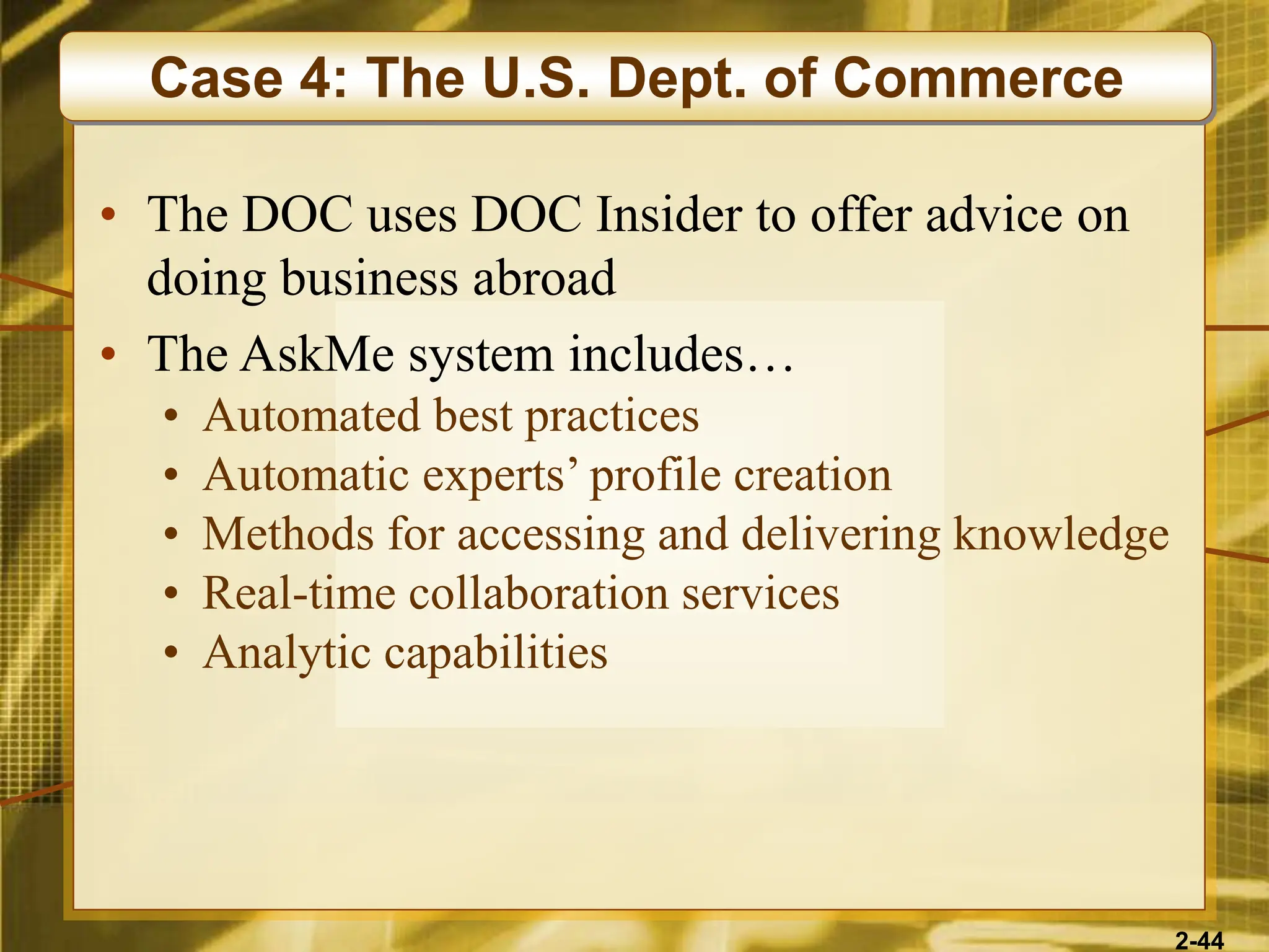 2-44
• The DOC uses DOC Insider to offer advice on
doing business abroad
• The AskMe system includes…
• Automated best practices
• Automatic experts’ profile creation
• Methods for accessing and delivering knowledge
• Real-time collaboration services
• Analytic capabilities
Case 4: The U.S. Dept. of Commerce
 