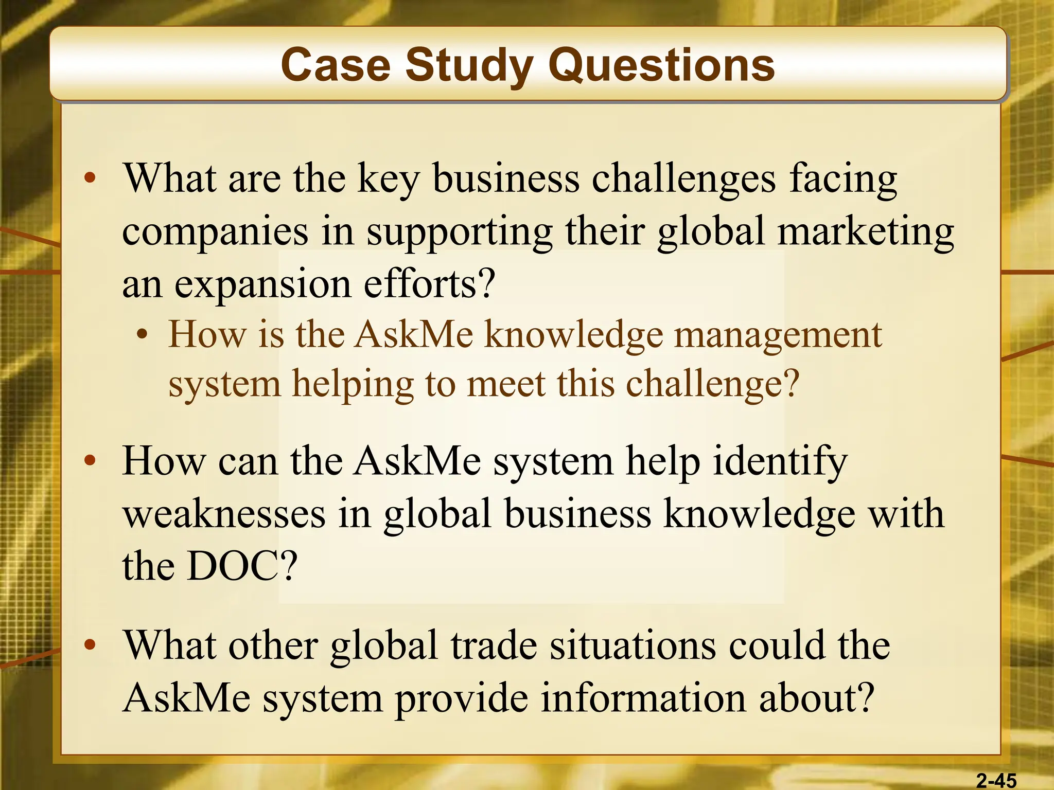 2-45
• What are the key business challenges facing
companies in supporting their global marketing
an expansion efforts?
• How is the AskMe knowledge management
system helping to meet this challenge?
• How can the AskMe system help identify
weaknesses in global business knowledge with
the DOC?
• What other global trade situations could the
AskMe system provide information about?
Case Study Questions
 