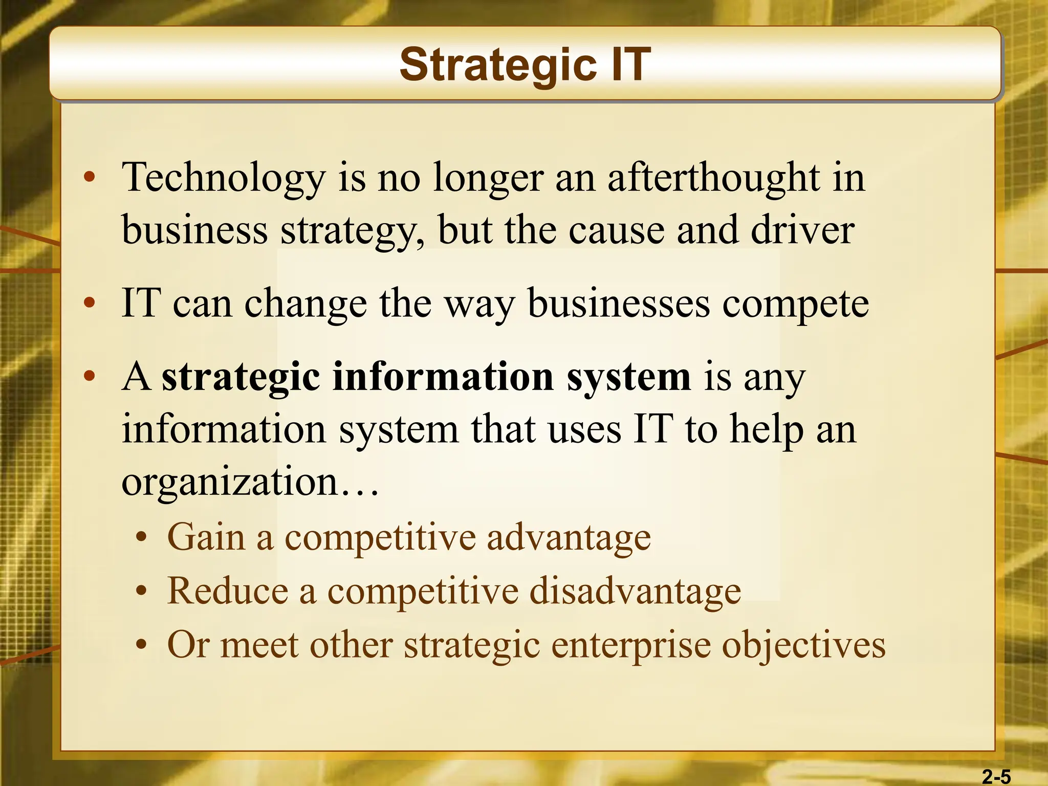 2-5
• Technology is no longer an afterthought in
business strategy, but the cause and driver
• IT can change the way businesses compete
• A strategic information system is any
information system that uses IT to help an
organization…
• Gain a competitive advantage
• Reduce a competitive disadvantage
• Or meet other strategic enterprise objectives
Strategic IT
 