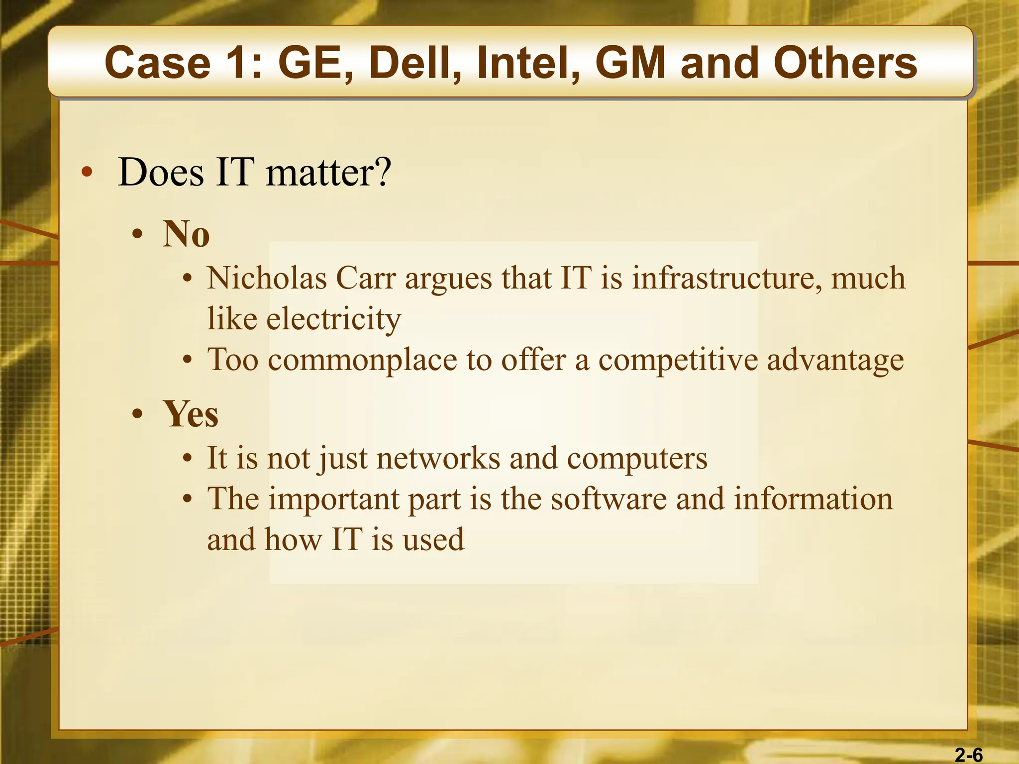 2-6
• Does IT matter?
• No
• Nicholas Carr argues that IT is infrastructure, much
like electricity
• Too commonplace to offer a competitive advantage
• Yes
• It is not just networks and computers
• The important part is the software and information
and how IT is used
Case 1: GE, Dell, Intel, GM and Others
 