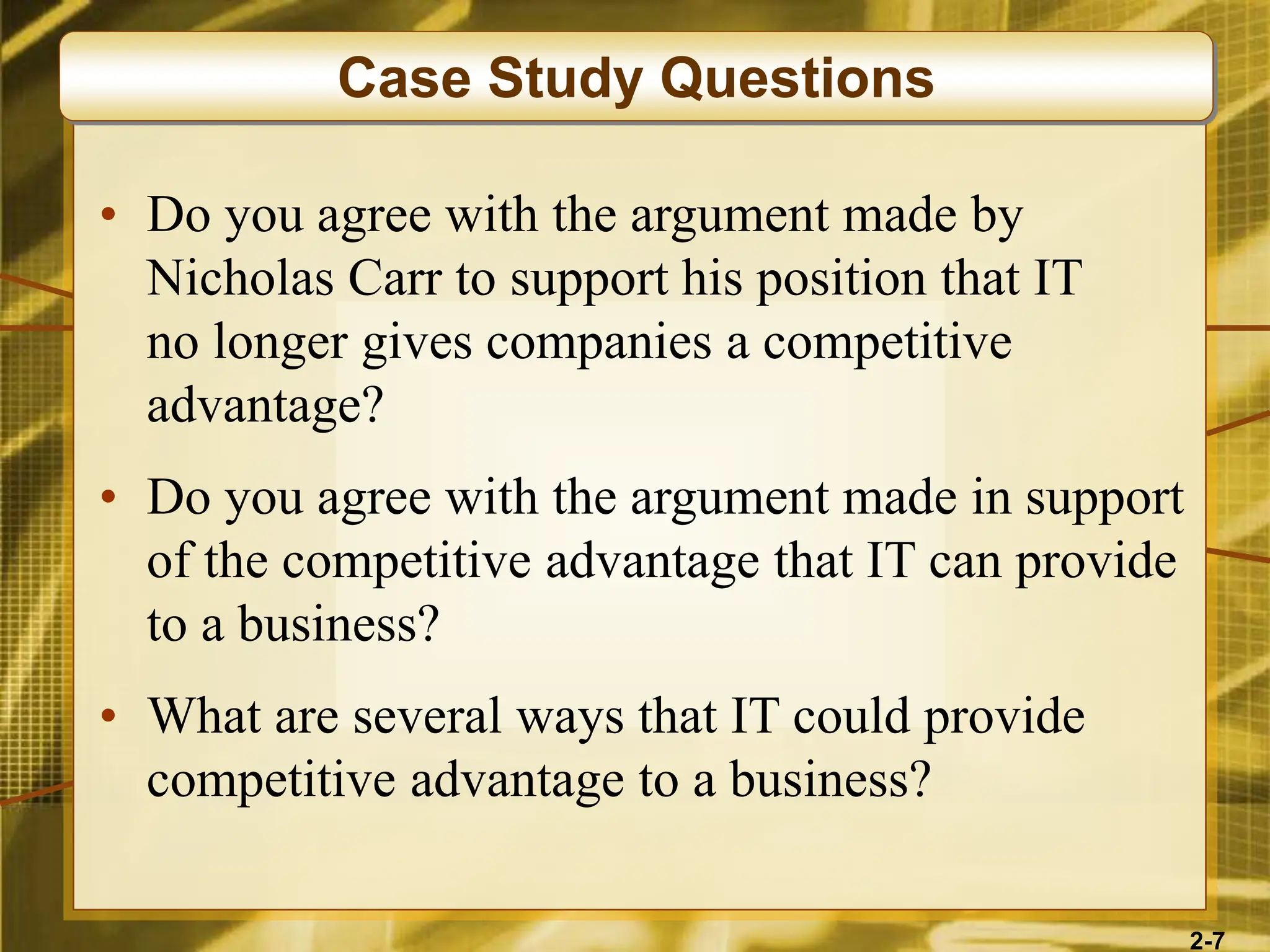 2-7
• Do you agree with the argument made by
Nicholas Carr to support his position that IT
no longer gives companies a competitive
advantage?
• Do you agree with the argument made in support
of the competitive advantage that IT can provide
to a business?
• What are several ways that IT could provide
competitive advantage to a business?
Case Study Questions
 