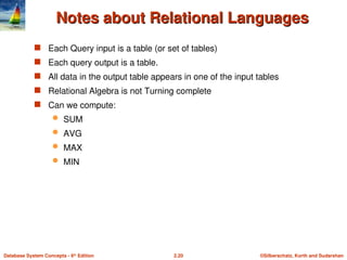 ©Silberschatz, Korth and Sudarshan
2.20
Database System Concepts - 6th
Edition
Notes about Relational Languages
Notes about Relational Languages
 Each Query input is a table (or set of tables)
 Each query output is a table.
 All data in the output table appears in one of the input tables
 Relational Algebra is not Turning complete
 Can we compute:
 SUM
 AVG
 MAX
 MIN
 