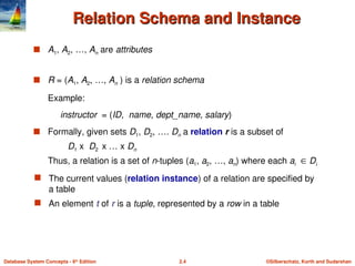 ©Silberschatz, Korth and Sudarshan
2.4
Database System Concepts - 6th
Edition
Relation Schema and Instance
Relation Schema and Instance
 A1, A2, …, An are attributes
 R = (A1, A2, …, An ) is a relation schema
Example:
instructor = (ID, name, dept_name, salary)
 Formally, given sets D1, D2, …. Dn a relation r is a subset of
D1 x D2 x … x Dn
Thus, a relation is a set of n-tuples (a1, a2, …, an) where each ai  Di
 The current values (relation instance) of a relation are specified by
a table
 An element t of r is a tuple, represented by a row in a table
 