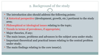 2. Background of the study
 The introduction also should address the following points:
 A historical perspective (development, growth, etc.) pertinent to the study
area;
 Philosophical or ideological issues relating to the topic;
 Trends in terms of prevalence, if appropriate;
 Major theories, if any;
 The main issues, problems and advances in the subject area under study;
 Important theoretical and practical issues relating to the central problem
under study;
 The main findings relating to the core issue(s).
 