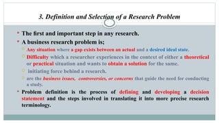 3. Definition and Selection of a Research Problem
 The ﬁrst and important step in any research.
 A business research problem is;
 Any situation where a gap exists between an actual and a desired ideal state.
 Difficulty which a researcher experiences in the context of either a theoretical
or practical situation and wants to obtain a solution for the same.
 initiating force behind a research.
 are the business issues, controversies, or concerns that guide the need for conducting
a study.
 Problem definition is the process of defining and developing a decision
statement and the steps involved in translating it into more precise research
terminology.
 