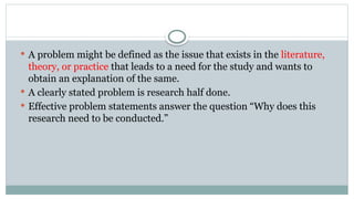  A problem might be defined as the issue that exists in the literature,
theory, or practice that leads to a need for the study and wants to
obtain an explanation of the same.
 A clearly stated problem is research half done.
 Effective problem statements answer the question “Why does this
research need to be conducted.”
 