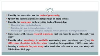 Contd.
 Identify the issues that are the basis of your study;
 Specify the various aspects of/ perspectives on these issues;
 Identify the main gaps in the existing body of knowledge;
 Theoretical gap - gap in the theories
 Empirical gap - gap in researches made by others
 Practical gap – gap between principles, strategies, policies, plans and their implementations
 Raise some of the main research questions that you want to answer through your
study;
 Identify what knowledge is available concerning your questions, specifying the
differences of opinion in the literature regarding these questions if differences exist;
 Develop a rationale for your study with particular reference to how your study will
fill the identified gaps.
 