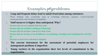 Examples of problems
1. Long and frequent delays lead to much frustration among customers.
 These feelings may eventually lead to switching behavior, negative word-of-mouth
communication, and customer complaints.
2. Staff turnover is higher than anticipated. Why?
 because they are not satisfied with their jobs.
 because they do not find a challenge in their jobs.
 because they do not have control over their work.
 because they do not have a lot of influence over planning, executing, and evaluating the work they
do.
 Because we have been reluctant to delegate.
3. The current instrument for the assessment of potential employees for
management positions is imperfect.
4. Young workers in the organization show low levels of commitment to the
organization.
 