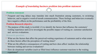 Example of translating business problem into problem statement
Problem statement
 Frequent and long delays may translate into much frustration among customers, to switching
behavior, and to negative word-of-mouth communication. These feelings and behaviors eventually
have negative effects on the performance and the profitability of the firm.
Problem Research objective
 The purpose of this study is twofold: (1) to identify the factors that influence the customers’
waiting experience and (2) to investigate the possible impact of waiting on customer satisfaction
and service evaluations.
Research questions
 What are the factors that affect the perceived waiting experience of customers and to what extent
do these factors affect the perception of waiting times?
 What are the affective consequences of waiting and how does affect/ mediate the relationship
between waiting and service evaluations?
 How do situational variables (such as filled time) influence customer reactions to the waiting
experience?
 