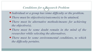 Conditions for a Research Problem
Individual or a group has some difﬁculty or the problem.
There must be objective(s)/outcome(s) to be attained.
There must be alternative methods/means for achieving
the objective(s).
There must be some doubt remain in the mind of the
researcher while selecting the alternatives.
There must be some environmental conditions, to which
the difﬁculty pertains.
 