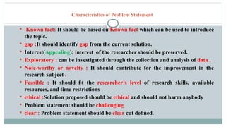 Characteristics of Problem Statement
 Known fact: It should be based on Known fact which can be used to introduce
the topic.
 gap :It should identify gap from the current solution.
 Interest(Appealing): interest of the researcher should be preserved.
 Exploratory : can be investigated through the collection and analysis of data .
 Note-worthy or novelty : It should contribute for the improvement in the
research subject .
 Feasible : It should ﬁt the researcher’s level of research skills, available
resources, and time restrictions
 ethical :Solution proposed should be ethical and should not harm anybody
 Problem statement should be challenging
 clear : Problem statement should be clear cut deﬁned.
 