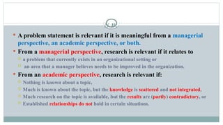 N.B.
 A problem statement is relevant if it is meaningful from a managerial
perspective, an academic perspective, or both.
 From a managerial perspective, research is relevant if it relates to
 a problem that currently exists in an organizational setting or
 an area that a manager believes needs to be improved in the organization.
 From an academic perspective, research is relevant if:
 Nothing is known about a topic,
 Much is known about the topic, but the knowledge is scattered and not integrated,
 Much research on the topic is available, but the results are (partly) contradictory, or
 Established relationships do not hold in certain situations.
 