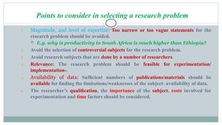 Points to consider in selecting a research problem
1. Magnitude, and level of expertise: Too narrow or too vague statements for the
research problem should be avoided.
 E.g. why is productivity in South Africa is much higher than Ethiopia?
2. Avoid the selection of controversial subjects for the research problem.
3. Avoid research subjects that are done by a number of researchers.
4. Relevance: The research problem should be feasible for experimentation/
implementation-.
5. Availability of data: Sufﬁcient numbers of publications/materials should be
available for ﬁnding the limitations/weaknesses of the subject- availability of data.
6. The researcher’s qualiﬁcation, the importance of the subject, costs involved for
experimentation and time factors should be considered.
 