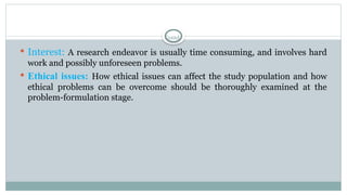 Contd.
 Interest: A research endeavor is usually time consuming, and involves hard
work and possibly unforeseen problems.
 Ethical issues: How ethical issues can affect the study population and how
ethical problems can be overcome should be thoroughly examined at the
problem-formulation stage.
 