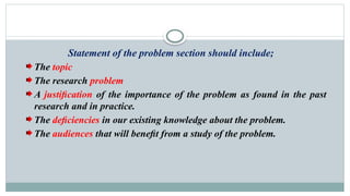 Statement of the problem section should include;
The topic
The research problem
A justiﬁcation of the importance of the problem as found in the past
research and in practice.
The deﬁciencies in our existing knowledge about the problem.
The audiences that will beneﬁt from a study of the problem.
 