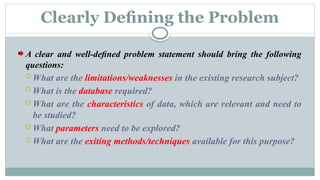 Clearly Deﬁning the Problem
A clear and well-deﬁned problem statement should bring the following
questions:
 What are the limitations/weaknesses in the existing research subject?
 What is the database required?
 What are the characteristics of data, which are relevant and need to
be studied?
 What parameters need to be explored?
 What are the exiting methods/techniques available for this purpose?
 