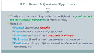 5.The Research Questions/Hypothesis
 Clearly state the research questions in the light of the problems, topic
and the theoretical foundations on which it rests.
 Should be;
Focused (narrow and specific)
Clear (Precise, concrete, and jargon free).
Connected (with established theory and knowledge).
Be Practical (based on your competencies and resources).
Flexible (can change, shift, evolve and develop based on literature,
rethinking, etc).
 