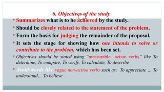 6. Objectives of the study
 Summarizes what is to be achieved by the study.
 Should be closely related to the statement of the problem.
 Form the basis for judging the remainder of the proposal.
 It sets the stage for showing how one intends to solve or
contribute to the problem, which has been set.
 Objectives should be stated using “measurable action verbs” like To
determine, To compare, To verify, To calculate, To describe
 Avoid words like vague non-action verbs such as: To appreciate … To
understand… To believe
 