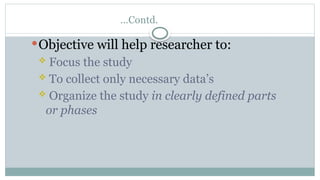 …Contd.
Objective will help researcher to:
 Focus the study
 To collect only necessary data’s
 Organize the study in clearly defined parts
or phases
 