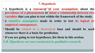 7. Hypothesis
 A hypothesis is a statement of your assumptions about the
prevalence of a phenomenon or about a relationship between two
variables that you plan to test within the framework of the study.
 a tentative assumption made in order to test its logical or
empirical consequences.
 Should be related to a theoretical base and should be used
whenever there is a basis for prediction.
 If you are going to test hypotheses, list them in this section.
N.B. Hypotheses are not constructed in qualitative research.
 