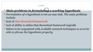 …cont.
 Main problems in formulating a working hypothesis
 Formulation of a hypothesis is not an easy task. The main problems
include:
 lack of clear theoretical framework
 lack of ability to utilize that theoretical framework logically
 failure to be acquainted with available research techniques so as to be
able to phrase the hypothesis properly.
 